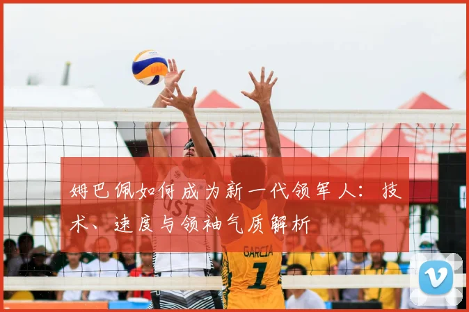 姆巴佩如何成为新一代领军人:技术、速度与领袖气质解析