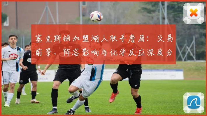 塞克斯顿加盟湖人联手詹眉：交易前景、阵容影响与化学反应深度分析
