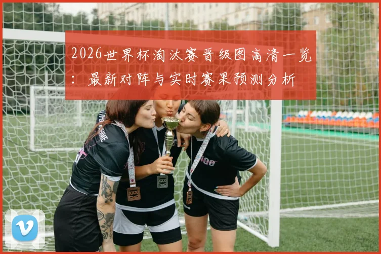 2026世界杯淘汰赛晋级图高清一览:最新对阵与实时赛果预测分析