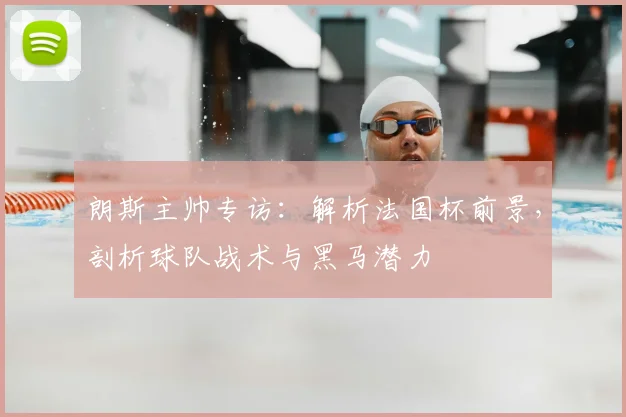 朗斯主帅专访：解析法国杯前景，剖析球队战术与黑马潜力