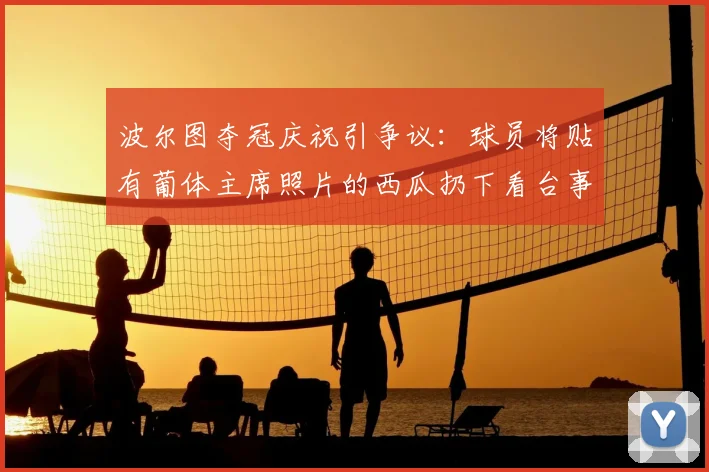 波尔图夺冠庆祝引争议:球员将贴有葡体主席照片的西瓜扔下看台事件解析