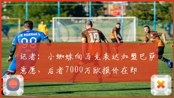 记者：小蜘蛛向马竞表达加盟巴萨意愿，后者7000万欧报价在即