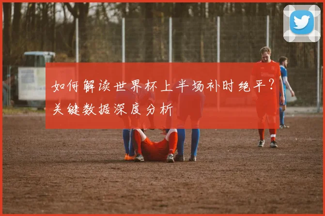 如何解读世界杯上半场补时绝平?关键数据深度分析