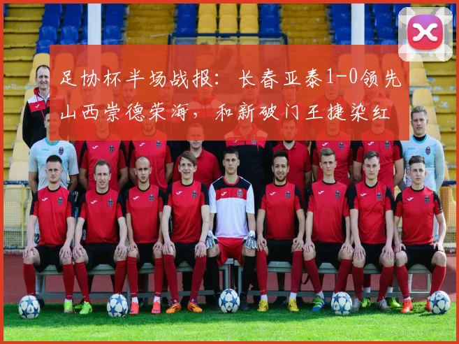 足协杯半场战报：长春亚泰1-0领先山西崇德荣海，和新破门王捷染红引争议